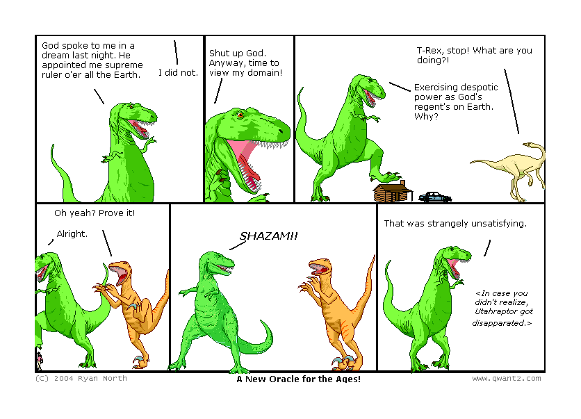 God spoke to me in a dream last night. He appointed me supreme ruler o’er all the Earth. / I did not. // Shut up, God. Anyway, time to view my domain! // T-Rex, stop! What are you doing‽ / Exercising despotic power as God’s regent on Earth. Why? // Oh yeah? Prove it! / Alright. // SHAZAM!! // That was strangely unsatisfying. / [In case you didn’t realize, Utahraptor got disapparated.] // (A New Oracle for the Ages!)