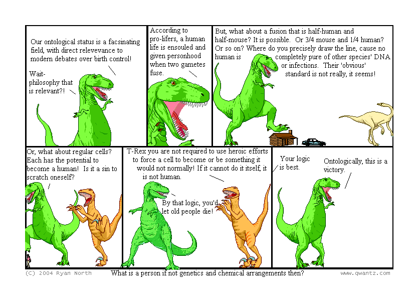 Our ontological status is a fascinating field, with direct relevance to modern debates over birth control! / Wait—philosophy that is relevant‽ // According to pro-lifers, a human life is ensouled and given personhood when two gametes fuse. // But what about a fusion that is half-human and half-mouse? It is possible. Or 3/4 mouse and 1/4 human? Or so on? Where do you precisely draw the line, ‘cause no human is completely pure of other species’ DNA or infections. Their ‘obvious’ standard is not really, it seems! // Or, what about regular cells? Each has the potential to become a human! Is it a sin to scratch oneself? // T-Rex, you are not require to use heroic efforts to force a cell to become or be something it would not normally! If it cannot do it itself, it is not human. / By that logic, you’d let old people die! // Your logic is best. / Ontologically, this is a victory. // (What is a person if not genetics and chemical arrangements, then?)