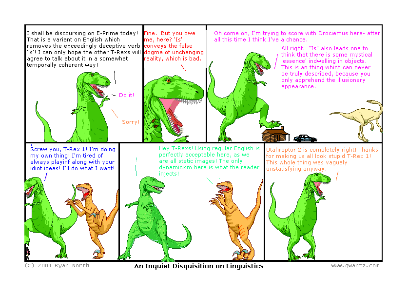 1: I shall be discoursing on E-Prime today! That is a variant on English which removes the exceedingly deceptive verb ‘is’! I can only hope the other T-Rexes will agree to talk about it in a somewhat temporally coherent way! / 3: Do it! / 6: Sorry! // 2: Fine. But you owe me, hear? ‘Is’ conveys the false dogma of unchanging reality, which is bad. // 3: Oh come on, I’m trying to score with Drociemus here—after all this time, I think I’ve a chance. / 3: All right. ‘Is’ also leads one to think that there is some mystical ‘essence’ indwelling on objects. This is a thing which can never be truly describe, because you can only apprehend the illusionary appearance. // 4: Screw you, T-Rex 1! I’m doing my own thing! I’m tired of always playing along with your idiot ideas! I’ll do what I want! // 5: ! / U2: Hey T-Rexes! Using regular English is perfectly acceptable here, as we are all static images! The only dynamicism here is what the reader injects! // 6: Utahraptor 2 is completely right! Thanks for making us all look stupid, T-Rex 1! This whole thing was vaguely unsatisfying anyway. // (An Inquiet Disquisition on Linguistics)