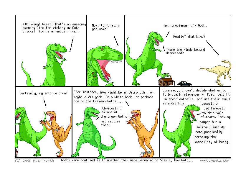 [Thinking] Great! That’s an awesome opening line for picking up Goth chicks! You’re a genius, T-Rex! // Now, to finally get some! // Hey, Drociemus—I’m Goth. / Really? What kind? / There are kinds beyond depressed? // Certainly, my antique chum! // F’er instance, you might be an Ostrogoth—or maybe a Visigoth. Or a White Goth, or perhaps one of the Crimean Goths… / Obviously I am one of the Green Goths! That settles that! // Strange… I can’t decide whether to brutally slaughter my foes, delight in their entrails, and use their skull as a drinking vessel; or bid farewell to this vale of tears, leaving naught but a solitary suicide note poetically berating the mutability of being. // (Goths were confused as to whether they were Germanic or Slavic. How Goth…)