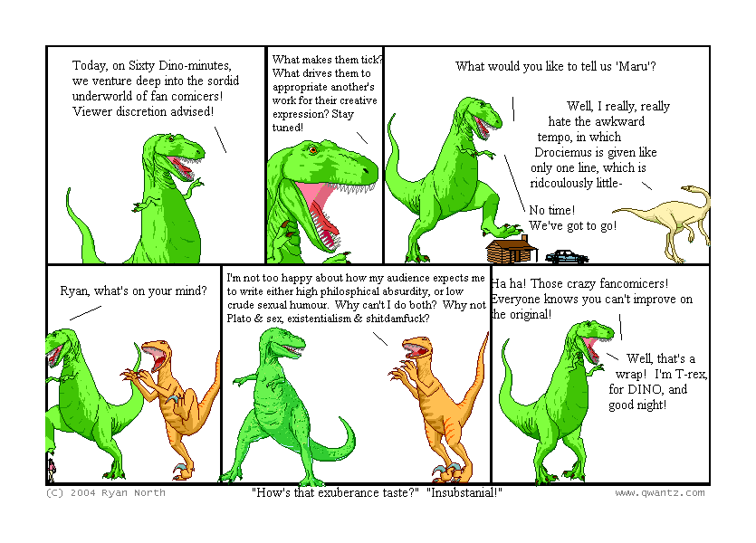 Today, on Sixty Dino-minutes, we venture deep in the sordid underworld of fan comicers! Viewer discretion advised! // What makes them tick? What drives them to appropriate another’s work for their creative expression? Stay tuned! // What would you like to tell us, ‘Gwern’? / Well, I really, really hate the awkward tempo, in which Drociemus is given like only one line, which is ridiculously little—/ No time! We’ve got to go! // Ryan North, what’s on your mind? // I’m not too happy about how my audience expects me to write either high philosophical absurdity, or low crude sexual humor. Why can’t I do both? Why not Plato & Sex, existentialism & s—? // Ha ha! Those crazy fan comicers! Everyone knows you can’t improve on the original! / Well, that’s a wrap! I’m T-Rex, for DINO, and good night! // (“How’s that exuberance taste?” “Insubstantial!”)