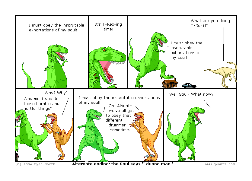 I must obey the inscrutable exhortations of my soul! // It’s T-Rexing time! // What are you doing, T-Rex‽‽ / I must obey the inscrutable exhortations of my soul! // Why? Why? Why must you do these horrible and hurtful things? // I must obey the inscrutable exhortations of my soul! / Oh. Alright—we’ve all got to obey that different drummer sometime. // Well, Soul—what now? // (Alternate ending: the Soul says ‘I dunno, man.’)