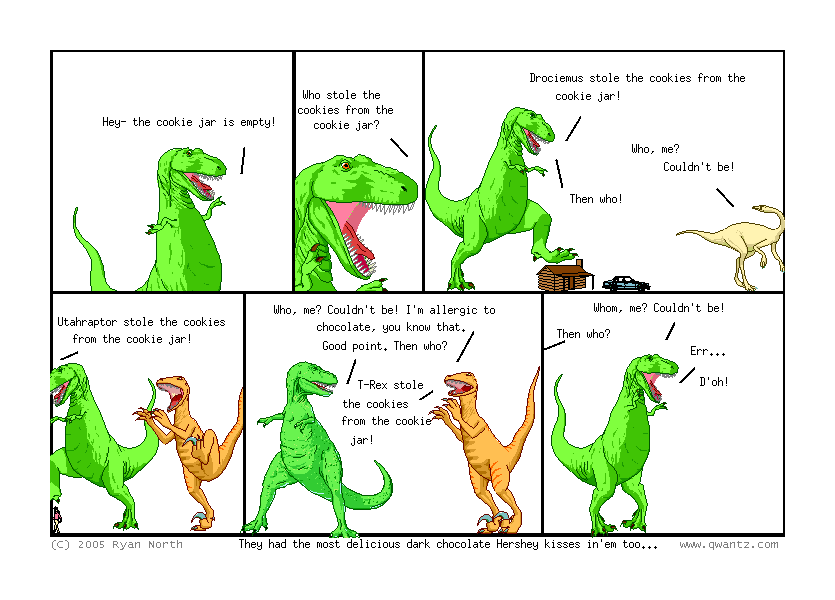 Hey—the cookie jar is empty! // Who stole the cookies from the cookie jar? // Drociemus stole the cookies from the cookie jar! / Who, me? Couldn’t be! / Then who! // Utahraptor stole the cookies from the cookie jar! // Who, me? Couldn’t be! I’m allergic to chocolate, you know that. / Good point. Then who? / T-Rex stole the cookies from the cookie jar! // Whom, me? Couldn’t be! / Then who? / Er… D’oh! // (They had the most delicious dark chocolate Hershey kisses in’em too…)