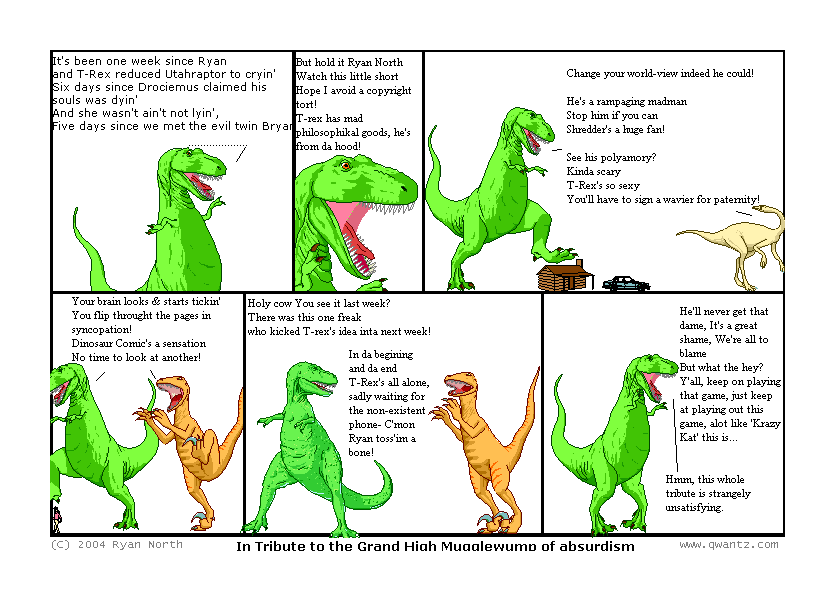 It’s been one week since Ryan and T-Rex reduced Utahraptor to cryin’ / Six days since Drociemus claimed his soul was dyin’ / And she wasn’t ain’t not lyin’ / Five days since we met the evil twin Bryan // But hold it, Ryan North / Watch this little short / Hope I avoid a copyright tort! / T-Rex has mad philosophical goods, / he’s from da hood! // Change your world-view, indeed he could! / He’s a rampaging madman / Stop him if you can / Shredder’s a huge fan! / See his polyamory? / Kinda scary / T-Rex’s so sexy / You’ll have to sign a wavier for paternity! // Your brain looks & starts tickin’ / You flip through the pages in syncopation! / Dinosaur Comic’s a sensation / No time to look at another // Holy cow—you see it last week? / There was this one freak / who kicked T-Rex’s idea inta next week! / In da beginning and da end / T-Rex’s all alone / sadly waiting for the non-existent phone /—C’mon, Ryan, toss’im a bone! // He’ll never get that dame / It’s a great shame / We’re all to blame / But what the hey? Y’all, keep on playing that game / just keep at playing out this game / a lot like Krazy Kat this is… / Hmm, this whole tribute is strangely unsatisfying. // (In Tribute to the Grand High Mugglewump of absurdism)