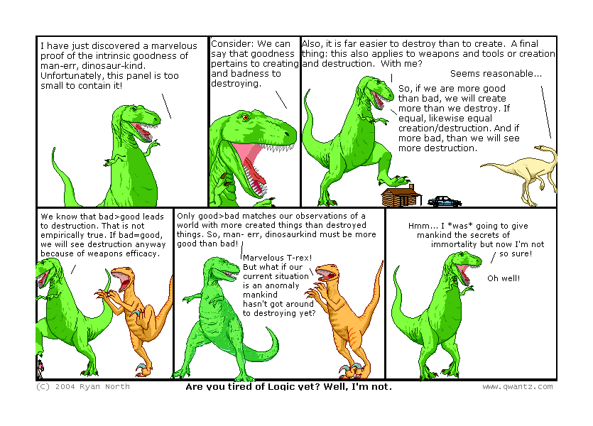 I have just discovered a marvelous proof of the intrinsic goodness of man—err, dinosaur-kind. Unfortunately, this panel is too small to contain it! // Consider: We can say that goodness pertains to creating and badness to destroying. // Also, it is far easier to destroy than to create. A final thing: this also applies to weapons and tools, or creation and destruction. With me? / Seems reasonable… / So, if we are more good than bad, we will create more than we destroy. If equal, likewise equal creation/destruction. And if more bad, then we will see more destruction. // We know that bad>good leads to destruction. That is not empirically true! If bad=good, we will see destruction anyway because of weapons’ efficacy. // Only good>bad matches our observations of a world with more created things than destroyed things. So man—err, dinosaurkind must be more goo than bad! / Marvelous, T-Rex! But what if our current situation is an anomaly mankind hasn’t got around to destroying yet? // Hm… I was going to give mankind the secrets of immortality, but not I’m not so sure! / Oh well! // (Are you tired of logic yet? Well, I’m not.)