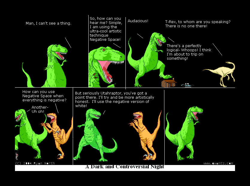 Man, I can’t see a thing. / So, how can you hear me? Simple, I am using the ultra-cool artistic technique Negative Space! / Audacious! / T-Rex to whom are you speaking? There is no one there! / There’s a perfectly logical—Whoops! I think I’m about to trip on something! // How can you use Negative Space when everything is negative? Another—Uh oh! // But seriously Utahraptor, you’ve got a point there. I’ll try and be more artistically honest. I’ll use the negative version of white! // // (A Dark and Controversial Night)