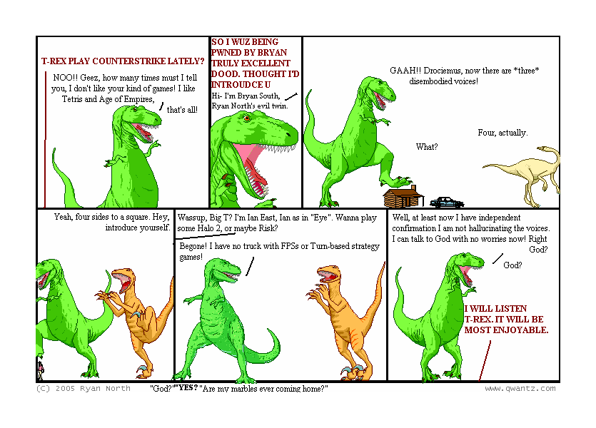 T-REX, PLAY COUNTERSTRIKE LATELY? / NOO!! Geez, how many times must I tell you, I don’t like your kin of games! I like Tetris and Age of Empires, that’s all! // SO I WUZ BEING PWNED BY BRYAN, A TRULY EXCELLENT DOOD. THOUGHT I’D INTROUCE U / Hi—I’m Bryan South, Ryan North’s evil twin. // GAAH! Drociemus, now there are three disembodied voices! / Four, actually. / What? // Yeah, four sides to a square. Hey, introduce yourself. // Wassup, Big T? I’m Ian East, Ian as in “Eye”. Wanna play some Halo 2, or maybe Risk? / Begone! I have no truck with FPSs or Turn-based strategy games! // Well, at least now I have independent confirmation I am not hallucinating the voices. I can talk to God with no worries now! Right, God? / God? / I WILL LISTEN, T-REX. IT WILL BE MOST ENJOYABLE> // (“God?” “YES?” “Are my marbles ever coming home?”)