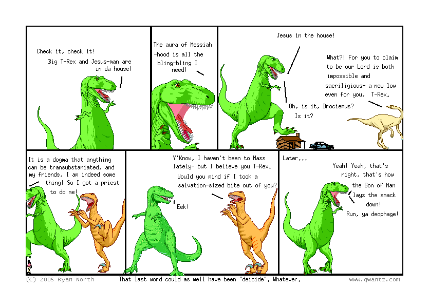 Check it, check it! Big T-Rex and Jesus-man are in a house! // The aura of Messiah-hood is all the bling-bling I need! // Jesus in the house! / What‽ For you to claim to be our lord is both impossible and sacriligious—a new low even for you T-Rex. / Oh is it, Drociemus? Is it? // It is a dogma that anything can be transubstaniate, and my friends, I am indeed some thing! So I got a priest to o me! // Y’know, I haven’t been to Mass lately—but I believe you, T-Rex. Would you mind if I took a salvation-sized bite out of you? / Eek! // Later… / Yeah! Yeah, that’s right, that’s how the Son of Man lays the smack down! Run, ya deophage! // (That last word could as well have been ‘deicide’. Whatever.)