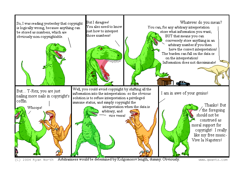 So, I was reading yesterday that copyright is logically wrong because anything can be stored as numbers, which are obviously non-copyrightable. // But I disagree! You also need to know just how to interpret those numbers! // Whatever do you mean? / You can, for any arbitrary interpretation, store what information you want; but that means you can conversely store anything in an arbitrary number if you have the correct interpretation! The burden can fall on the data or on the interpretation! Information does not discriminate! // But… T-Rex, you are just nailing more nails into copyright’s coffin. / Whoops! // Well, you could avoid copyright by shifting all the information into the interpretation—so the obvious solution is to refuse interpretation a privilege immune state, an simply copyright the interpretation when the data is arbitrary, and vice-versa! // I am in awe of your genius! / Thanks! But the foregoing should not be construed as moral support for copyright! I really like my free music—Vive le Napsters! // (Arbitrariness would be determine by Kolmogorov length, dummy. Obviously.)